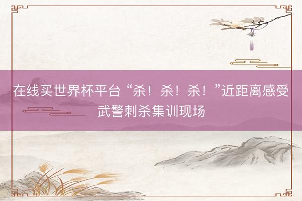 在线买世界杯平台 “杀!杀!杀!”近距离感受武警刺杀集训现场