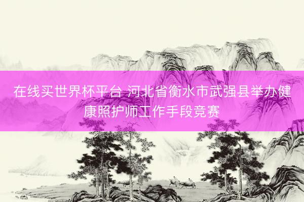 在线买世界杯平台 河北省衡水市武强县举办健康照护师工作手段竞赛