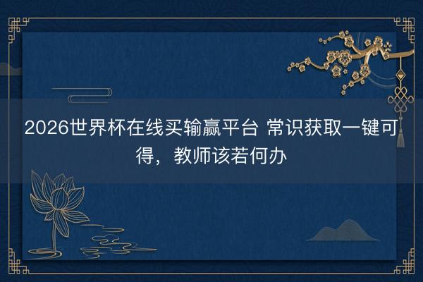 2026世界杯在线买输赢平台 常识获取一键可得，教师该若何办
