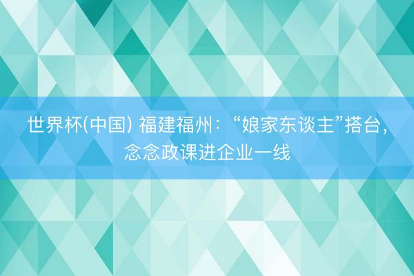 世界杯(中国) 福建福州：“娘家东谈主”搭台，念念政课进企业一线