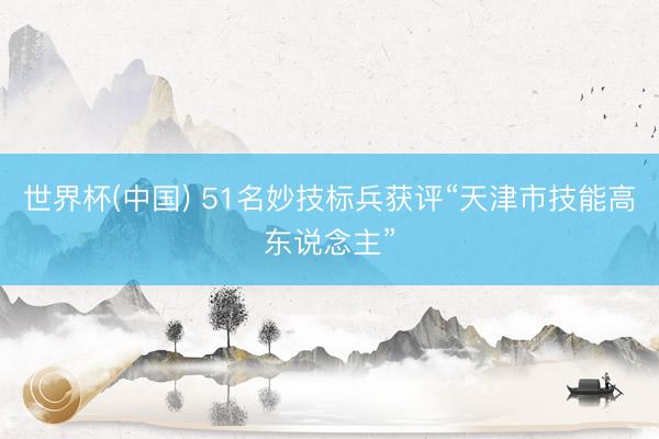 世界杯(中国) 51名妙技标兵获评“天津市技能高东说念主”