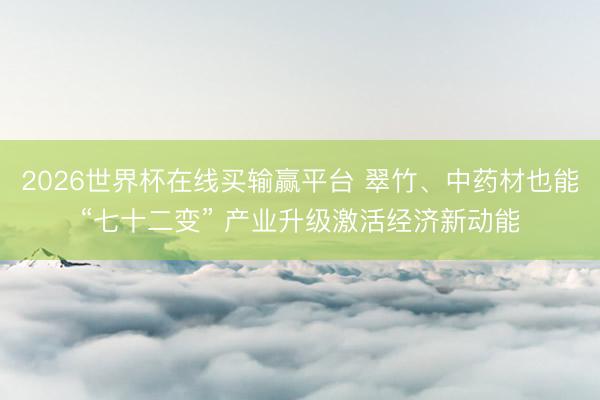 2026世界杯在线买输赢平台 翠竹、中药材也能“七十二变” 产业升级激活经济新动能