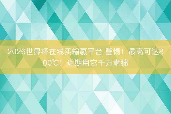 2026世界杯在线买输赢平台 警惕！最高可达800℃！近期用它千万肃穆