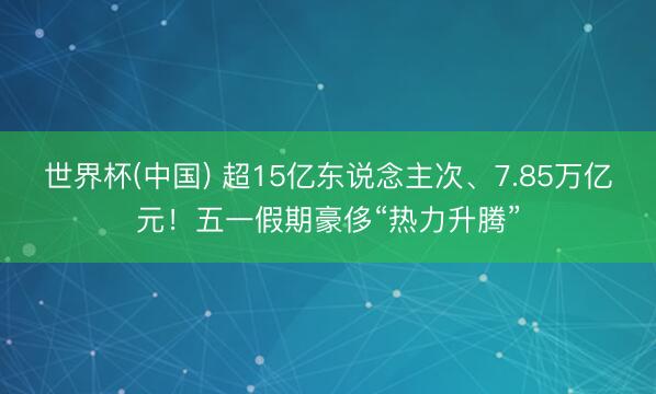 世界杯(中国) 超15亿东说念主次、7.85万亿元！五一假期豪侈“热力升腾”