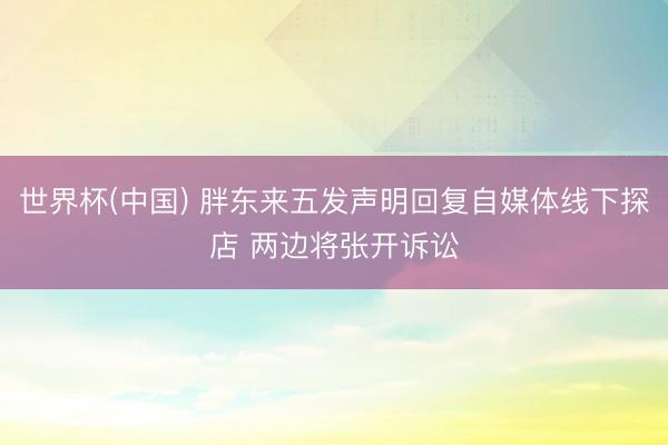世界杯(中国) 胖东来五发声明回复自媒体线下探店 两边将张开诉讼