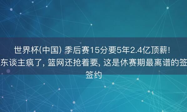 世界杯(中国) 季后赛15分要5年2.4亿顶薪! 湖东谈主疯了， 篮网还抢着要， 这是休赛期最离谱的签约