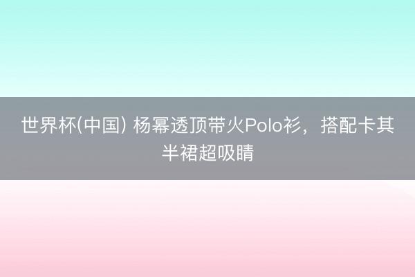 世界杯(中国) 杨幂透顶带火Polo衫，搭配卡其半裙超吸睛