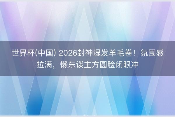 世界杯(中国) 2026封神湿发羊毛卷！氛围感拉满，懒东谈主方圆脸闭眼冲