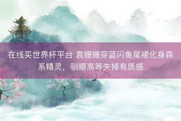 在线买世界杯平台 袁姗姗穿蓝闪鱼尾裙化身森系精灵，驯顺高等失掉有质感
