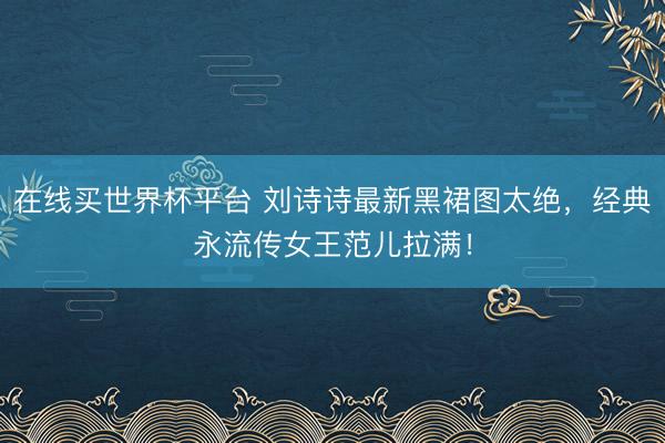 在线买世界杯平台 刘诗诗最新黑裙图太绝，经典永流传女王范儿拉满！