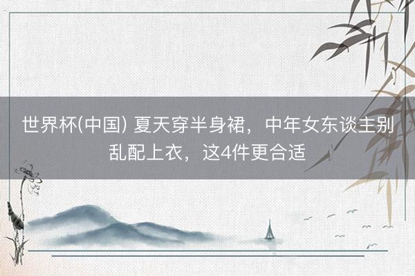 世界杯(中国) 夏天穿半身裙,中年女东谈主别乱配上衣,这4件更合适