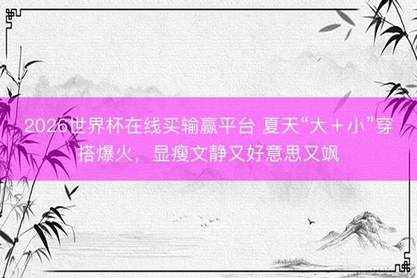 2026世界杯在线买输赢平台 夏天“大＋小”穿搭爆火，显瘦文静又好意思又飒