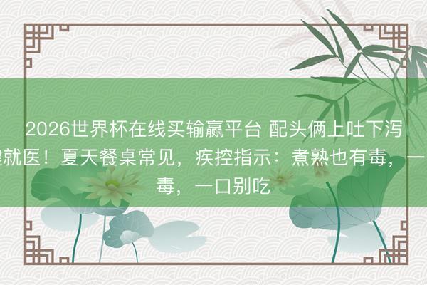 2026世界杯在线买输赢平台 配头俩上吐下泻，关键就医！夏天餐桌常见，疾控指示：煮熟也有毒，一口别吃