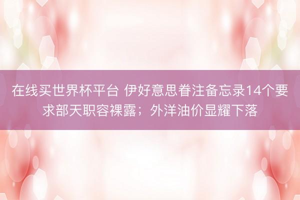 在线买世界杯平台 伊好意思眷注备忘录14个要求部天职容裸露；外洋油价显耀下落