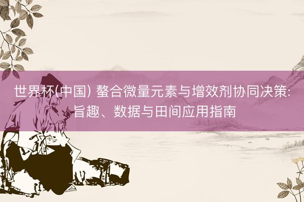 世界杯(中国) 螯合微量元素与增效剂协同决策: 旨趣、数据与田间应用指南