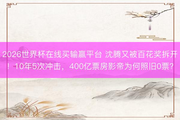 2026世界杯在线买输赢平台 沈腾又被百花奖拆开!10年5次冲击,400亿票房影帝为何照旧0票?