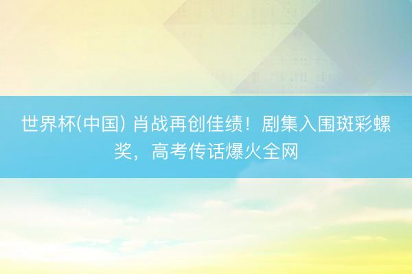 世界杯(中国) 肖战再创佳绩！剧集入围斑彩螺奖，高考传话爆火全网