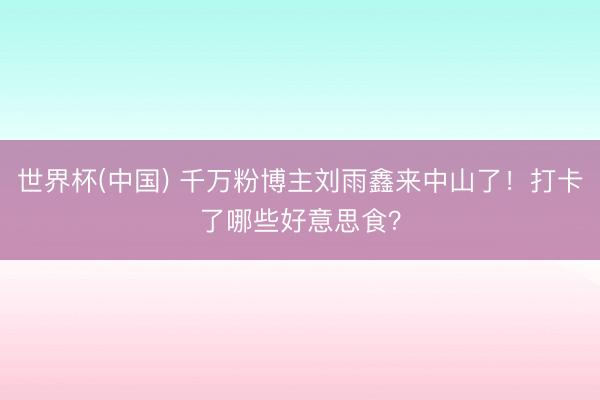 世界杯(中国) 千万粉博主刘雨鑫来中山了!打卡了哪些好意思食?