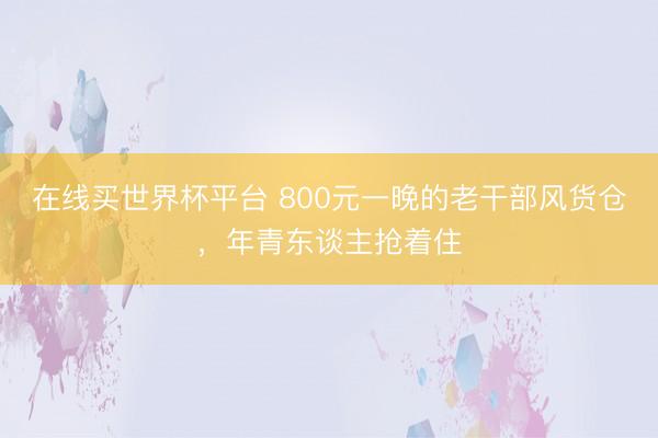 在线买世界杯平台 800元一晚的老干部风货仓，年青东谈主抢着住