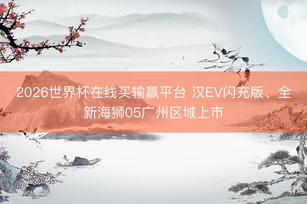 2026世界杯在线买输赢平台 汉EV闪充版、全新海狮05广州区域上市