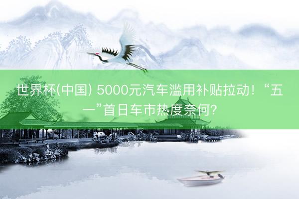 世界杯(中国) 5000元汽车滥用补贴拉动！“五一”首日车市热度奈何？