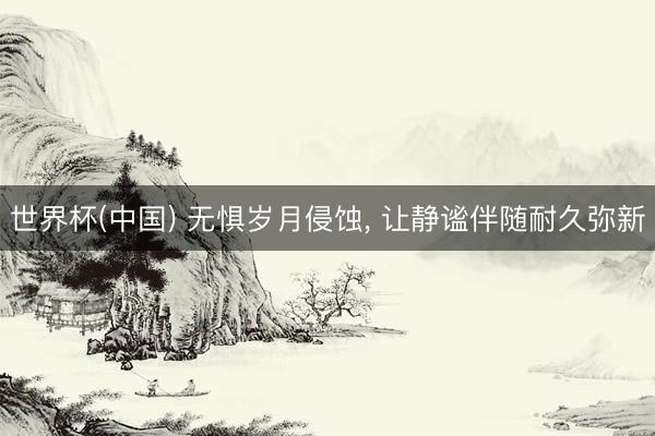 世界杯(中国) 无惧岁月侵蚀, 让静谧伴随耐久弥新