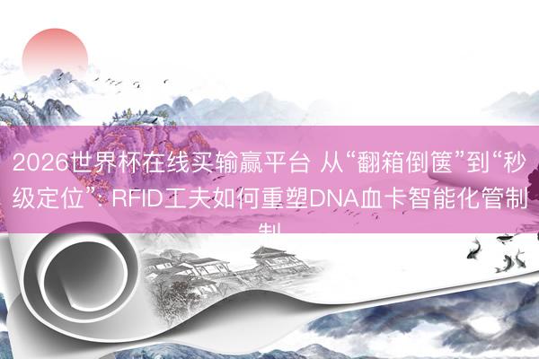 2026世界杯在线买输赢平台 从“翻箱倒箧”到“秒级定位”: RFID工夫如何重塑DNA血卡智能化管制