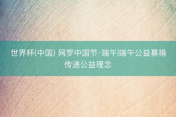 世界杯(中国) 网罗中国节·端午|端午公益募捐传递公益理念