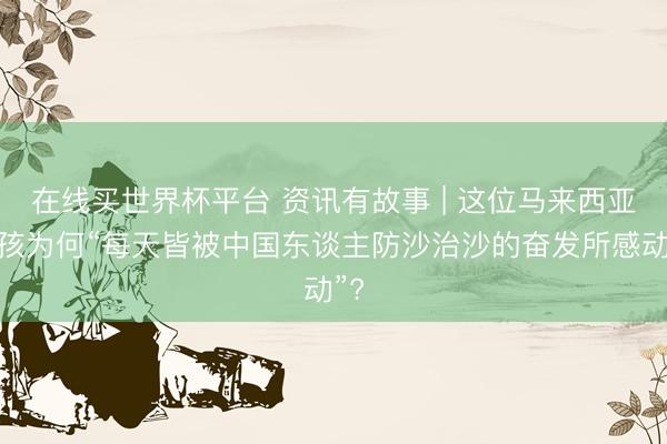 在线买世界杯平台 资讯有故事 | 这位马来西亚女孩为何“每天皆被中国东谈主防沙治沙的奋发所感动”?