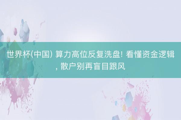 世界杯(中国) 算力高位反复洗盘! 看懂资金逻辑， 散户别再盲目跟风