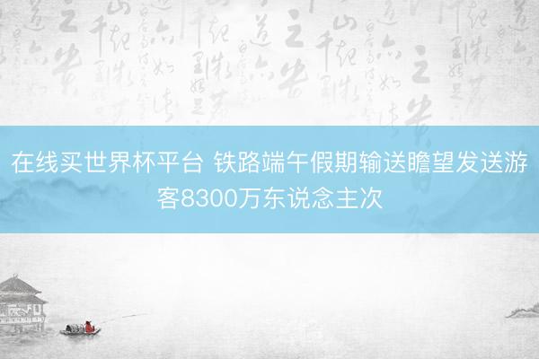 在线买世界杯平台 铁路端午假期输送瞻望发送游客8300万东说念主次